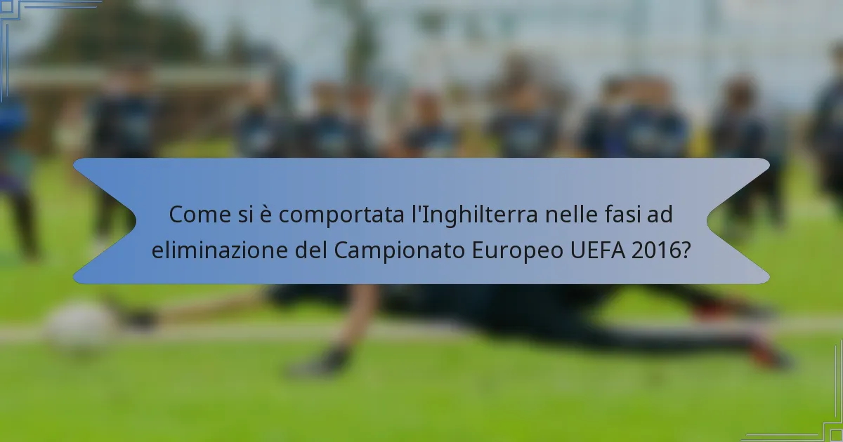 Come si è comportata l'Inghilterra nelle fasi ad eliminazione del Campionato Europeo UEFA 2016?